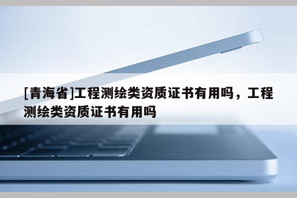 [青海省]工程测绘类资质证书有用吗，工程测绘类资质证书有用吗