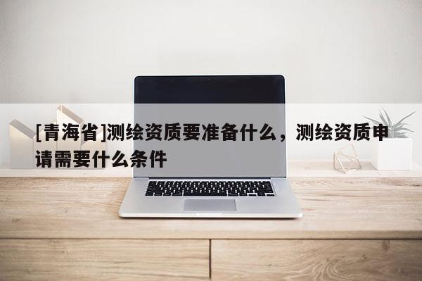[青海省]测绘资质要准备什么，测绘资质申请需要什么条件