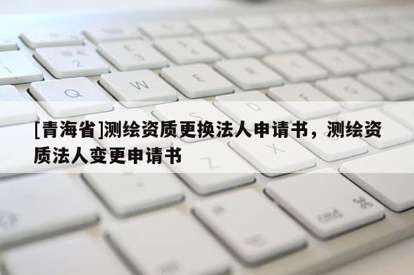 [青海省]测绘资质更换法人申请书，测绘资质法人变更申请书