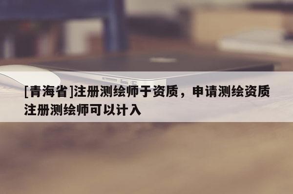 [青海省]注册测绘师于资质，申请测绘资质注册测绘师可以计入