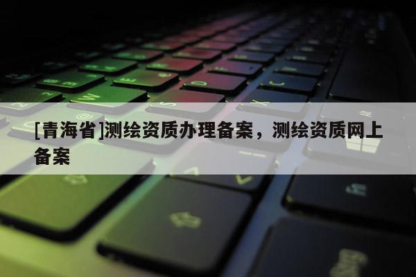 [青海省]测绘资质办理备案，测绘资质网上备案