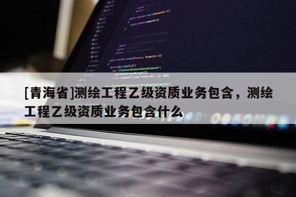 [青海省]测绘工程乙级资质业务包含，测绘工程乙级资质业务包含什么
