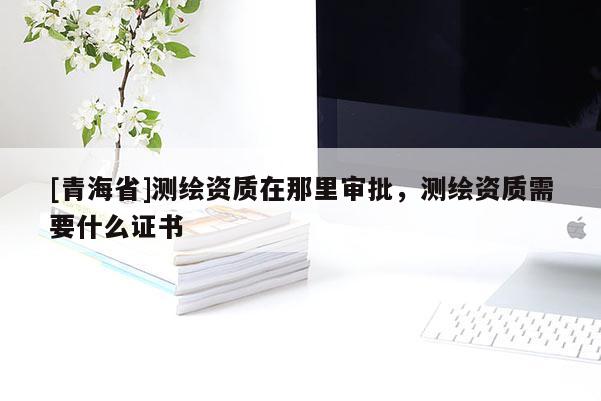 [青海省]测绘资质在那里审批，测绘资质需要什么证书