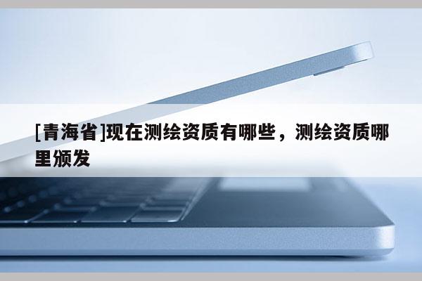 [青海省]现在测绘资质有哪些，测绘资质哪里颁发