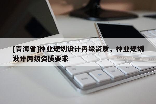 [青海省]林业规划设计丙级资质，林业规划设计丙级资质要求