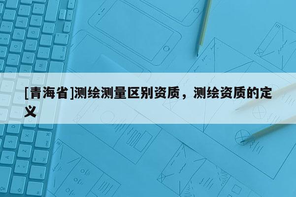[青海省]测绘测量区别资质，测绘资质的定义