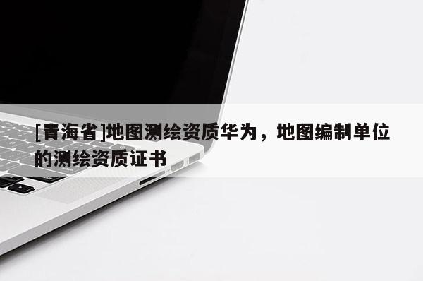 [青海省]地图测绘资质华为，地图编制单位的测绘资质证书