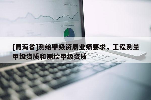 [青海省]测绘甲级资质业绩要求，工程测量甲级资质和测绘甲级资质