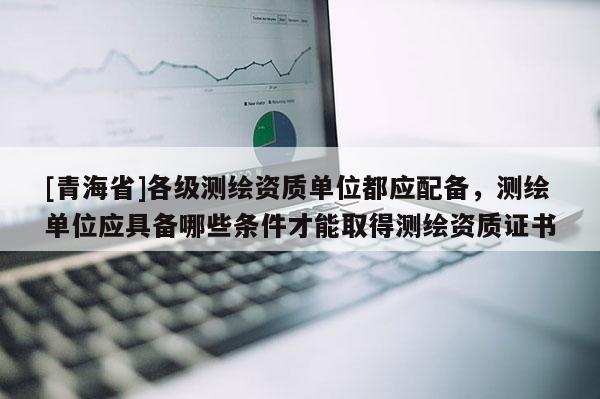 [青海省]各级测绘资质单位都应配备，测绘单位应具备哪些条件才能取得测绘资质证书