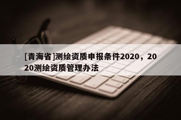 [青海省]测绘资质申报条件2020，2020测绘资质管理办法