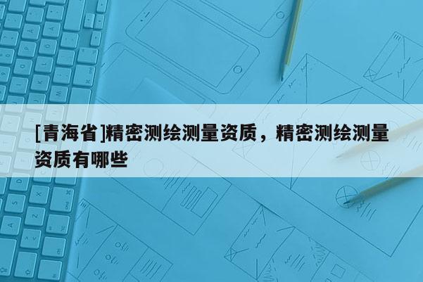 [青海省]精密测绘测量资质，精密测绘测量资质有哪些