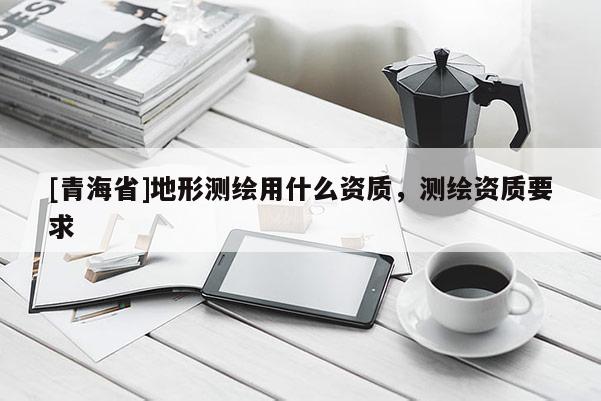 [青海省]地形测绘用什么资质，测绘资质要求