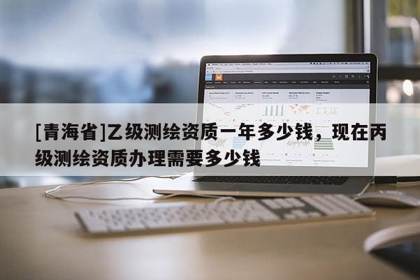 [青海省]乙级测绘资质一年多少钱，现在丙级测绘资质办理需要多少钱