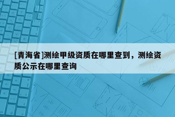 [青海省]测绘甲级资质在哪里查到，测绘资质公示在哪里查询