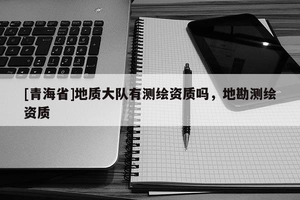 [青海省]地质大队有测绘资质吗，地勘测绘资质