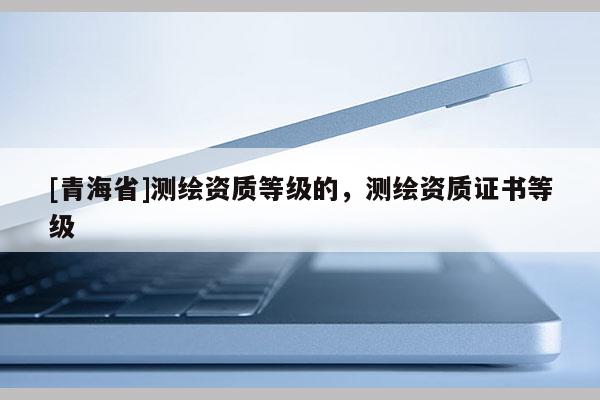 [青海省]测绘资质等级的，测绘资质证书等级