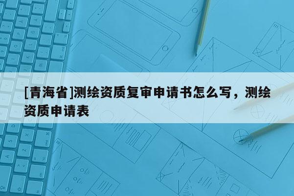 [青海省]测绘资质复审申请书怎么写，测绘资质申请表