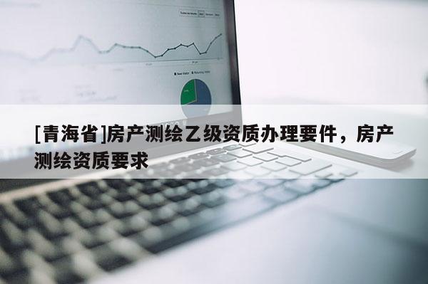 [青海省]房产测绘乙级资质办理要件，房产测绘资质要求