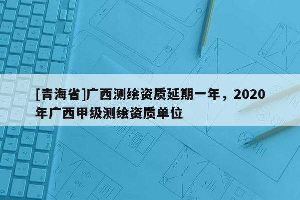 [青海省]广西测绘资质延期一年，2020年广西甲级测绘资质单位