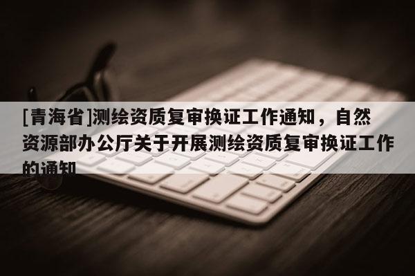[青海省]测绘资质复审换证工作通知，自然资源部办公厅关于开展测绘资质复审换证工作的通知