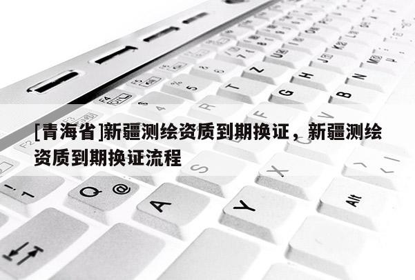 [青海省]新疆测绘资质到期换证，新疆测绘资质到期换证流程