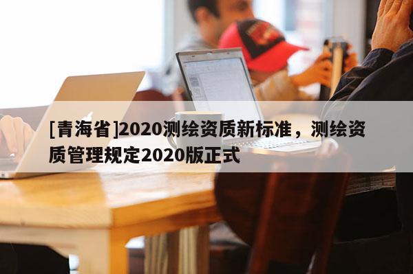 [青海省]2020测绘资质新标准，测绘资质管理规定2020版正式