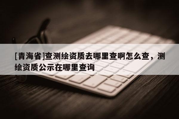 [青海省]查测绘资质去哪里查啊怎么查，测绘资质公示在哪里查询