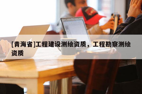 [青海省]工程建设测绘资质，工程勘察测绘资质