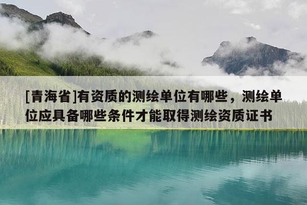 [青海省]有资质的测绘单位有哪些，测绘单位应具备哪些条件才能取得测绘资质证书