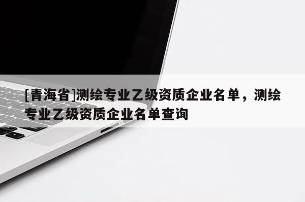 [青海省]测绘专业乙级资质企业名单，测绘专业乙级资质企业名单查询