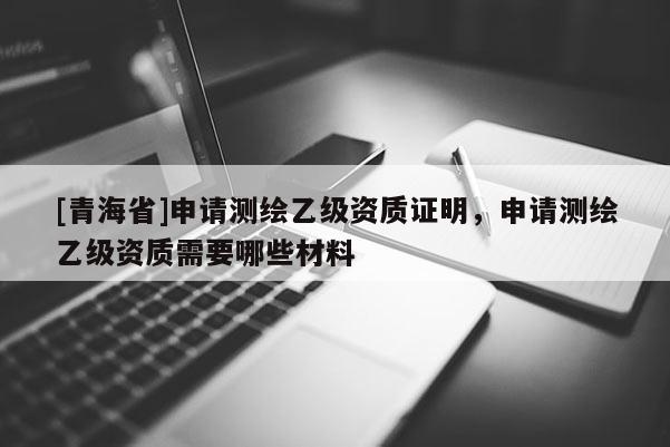[青海省]申请测绘乙级资质证明，申请测绘乙级资质需要哪些材料