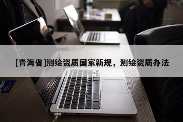 [青海省]测绘资质国家新规，测绘资质办法