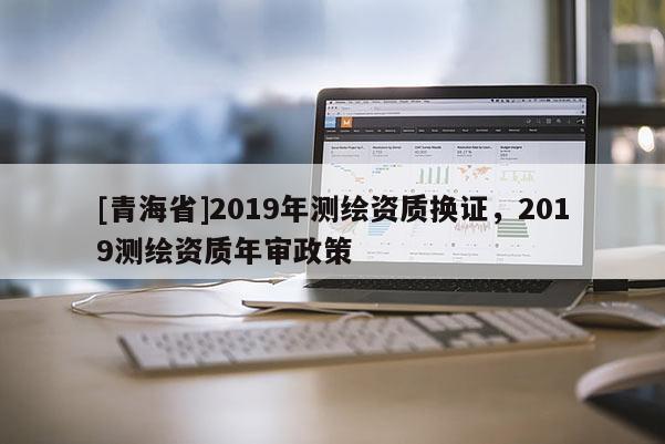 [青海省]2019年测绘资质换证，2019测绘资质年审政策