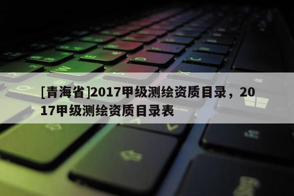 [青海省]2017甲级测绘资质目录，2017甲级测绘资质目录表