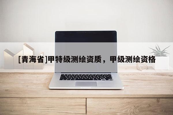 [青海省]甲特级测绘资质，甲级测绘资格