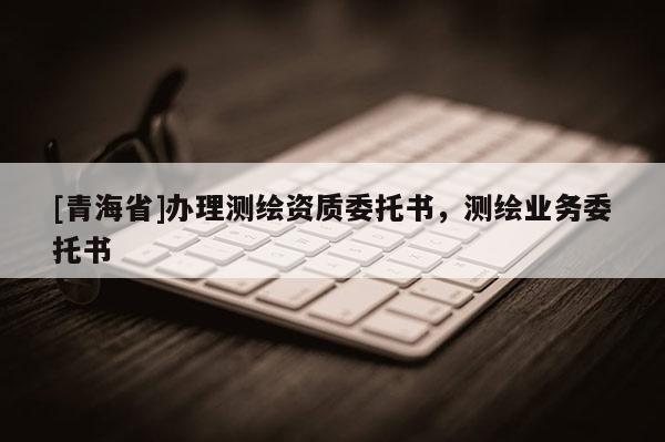 [青海省]办理测绘资质委托书，测绘业务委托书