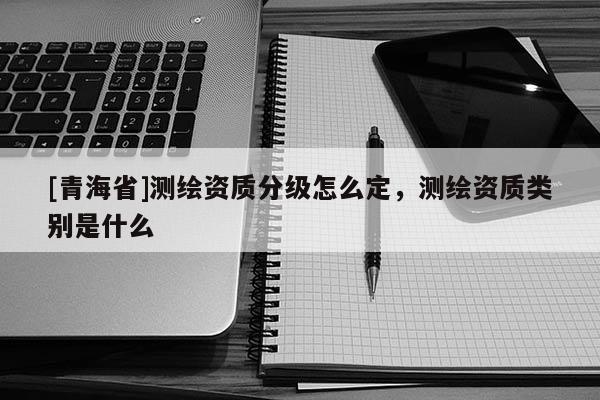[青海省]测绘资质分级怎么定，测绘资质类别是什么