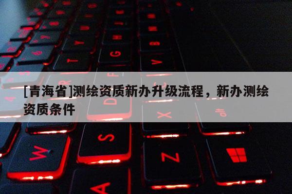 [青海省]测绘资质新办升级流程，新办测绘资质条件