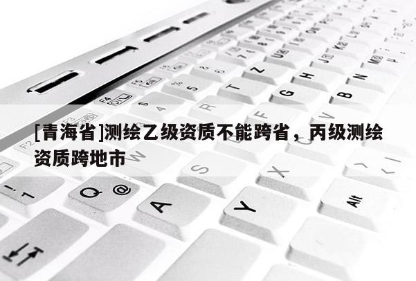 [青海省]测绘乙级资质不能跨省，丙级测绘资质跨地市