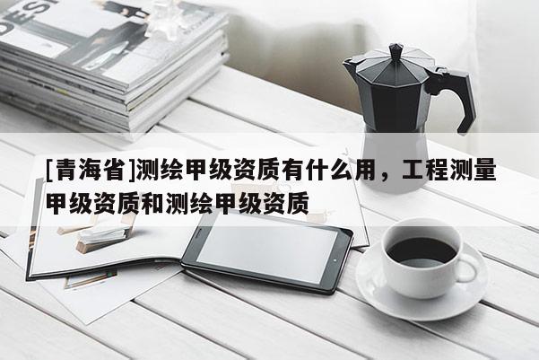 [青海省]测绘甲级资质有什么用，工程测量甲级资质和测绘甲级资质