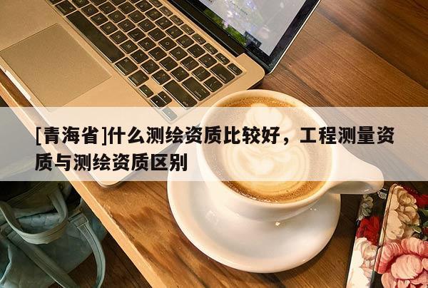 [青海省]什么测绘资质比较好，工程测量资质与测绘资质区别