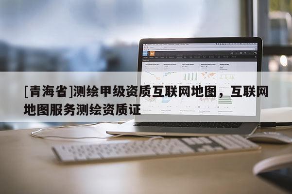 [青海省]测绘甲级资质互联网地图，互联网地图服务测绘资质证