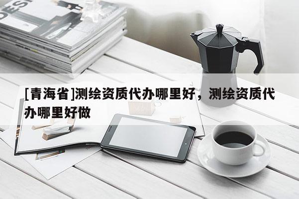 [青海省]测绘资质代办哪里好，测绘资质代办哪里好做