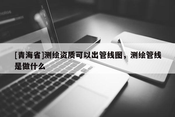 [青海省]测绘资质可以出管线图，测绘管线是做什么