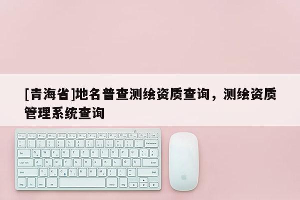[青海省]地名普查测绘资质查询，测绘资质管理系统查询