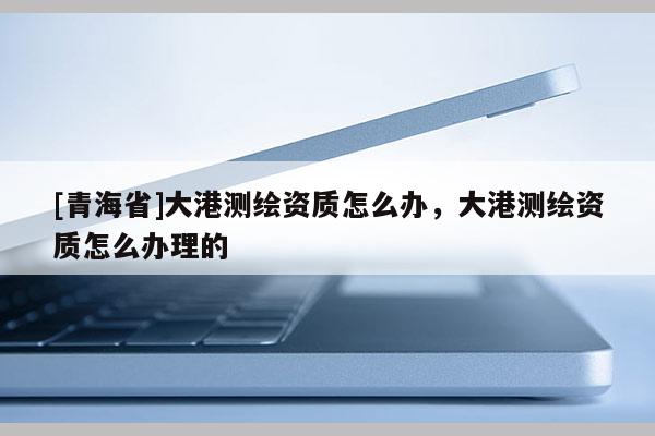 [青海省]大港测绘资质怎么办，大港测绘资质怎么办理的