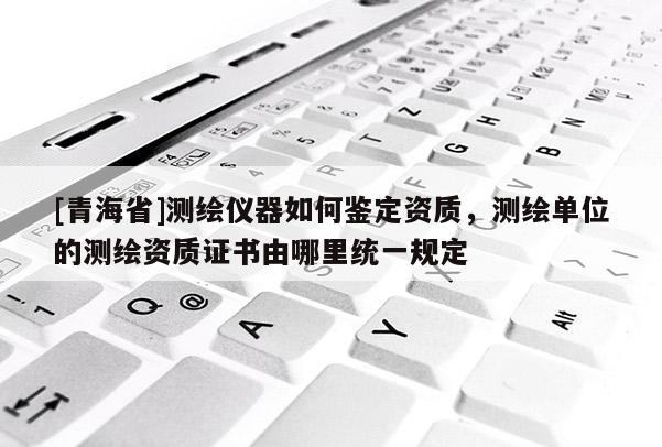 [青海省]测绘仪器如何鉴定资质，测绘单位的测绘资质证书由哪里统一规定