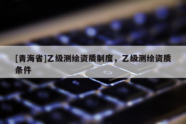 [青海省]乙级测绘资质制度，乙级测绘资质条件