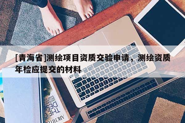 [青海省]测绘项目资质交验申请，测绘资质年检应提交的材料