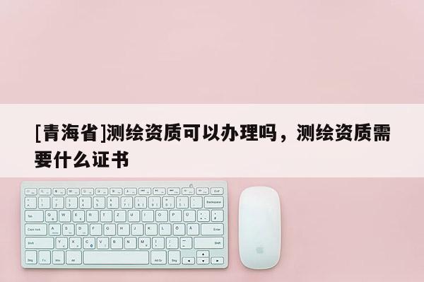 [青海省]测绘资质可以办理吗，测绘资质需要什么证书